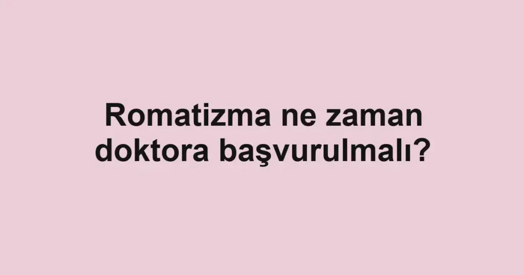 Romatizma ne zaman doktora başvurulmalı?